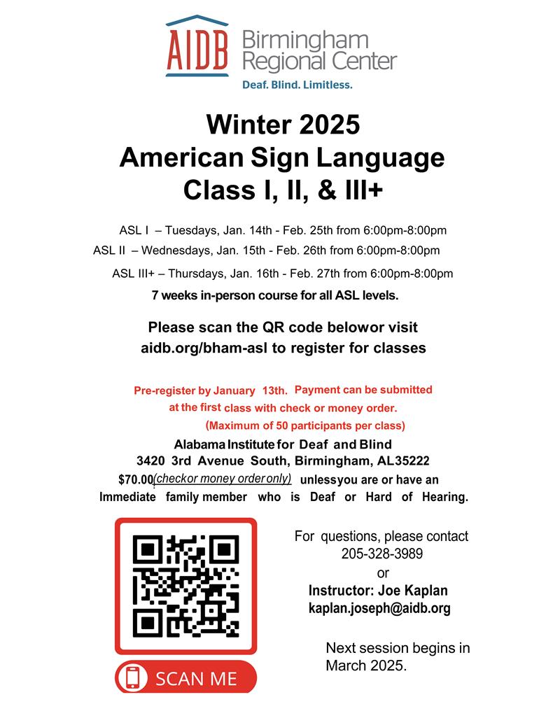 Alabama Institute for Deaf and Blind Logo 2025 American Sign Language Class 1, 2, and 3 ASL 1 - Tuesdays from 6:00pm-8:00pm ASL 2 - Wednesdays from 6:00pm-8:00pm ASL 3 - Thursdays from 6:00pm-8:00pm Please scan the QR code (bottom left hand corner of the page) below to register or visit aidb.org/bha
